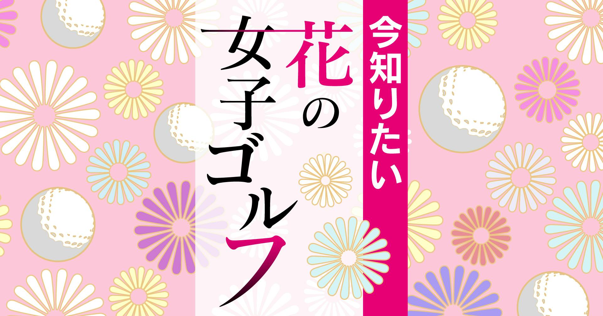 今知りたい 花の女子ゴルフ